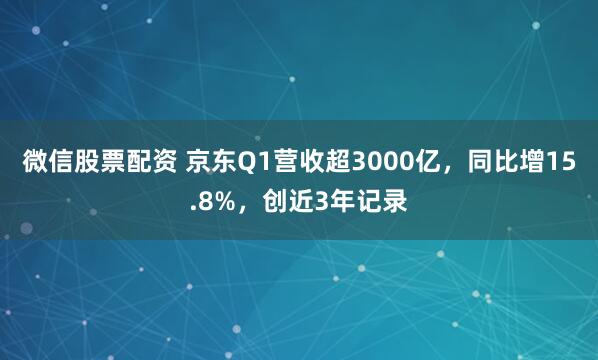 微信股票配资 京东Q1营收超3000亿，同比增15.8%，创近3年记录