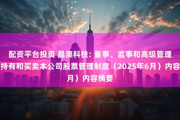 配资平台投资 晶澳科技: 董事、监事和高级管理人员持有和买卖本公司股票管理制度（2025年6月）内容摘要