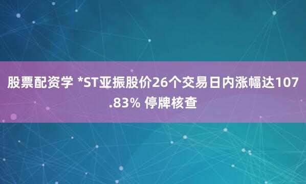 股票配资学 *ST亚振股价26个交易日内涨幅达107.83% 停牌核查
