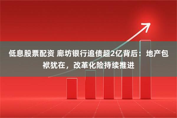 低息股票配资 廊坊银行追债超2亿背后:地产包袱犹在,改革化险持续推进