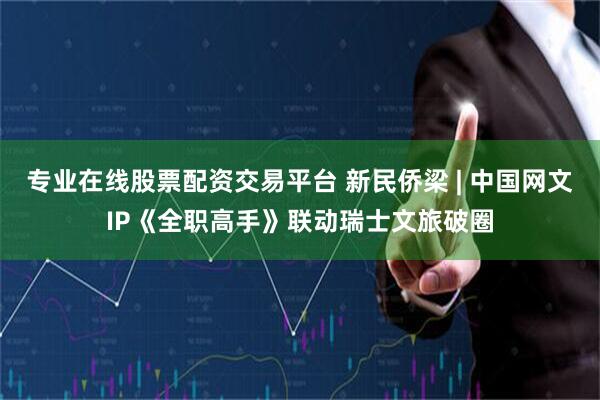 专业在线股票配资交易平台 新民侨梁 | 中国网文IP《全职高手》联动瑞士文旅破圈