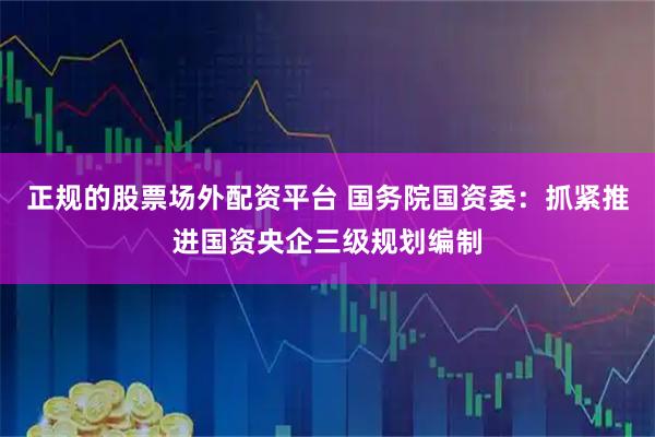 正规的股票场外配资平台 国务院国资委：抓紧推进国资央企三级规划编制