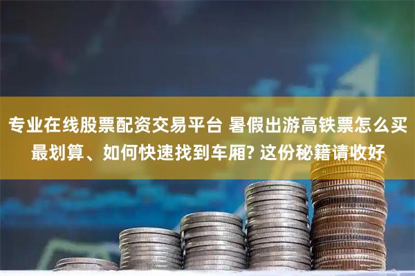 专业在线股票配资交易平台 暑假出游高铁票怎么买最划算、如何快速找到车厢? 这份秘籍请收好