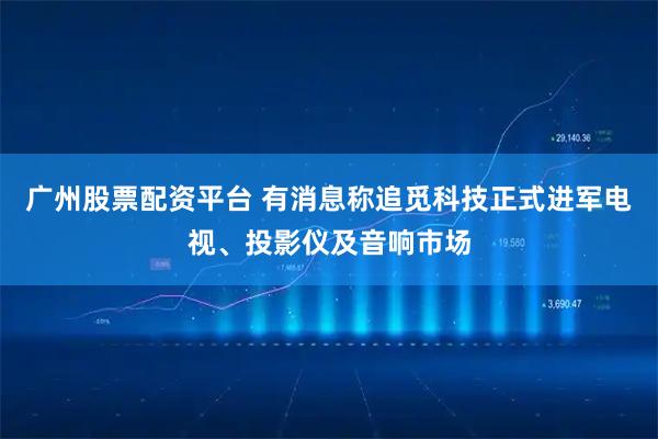 广州股票配资平台 有消息称追觅科技正式进军电视、投影仪及音响市场