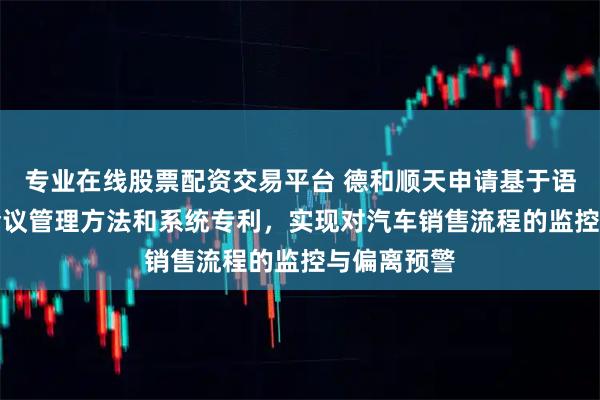 专业在线股票配资交易平台 德和顺天申请基于语音AI智能会议管理方法和系统专利，实现对汽车销售流程的监控与偏离预警