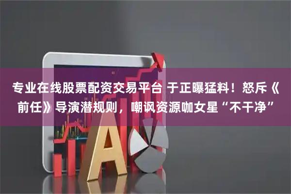 专业在线股票配资交易平台 于正曝猛料！怒斥《前任》导演潜规则，嘲讽资源咖女星“不干净”