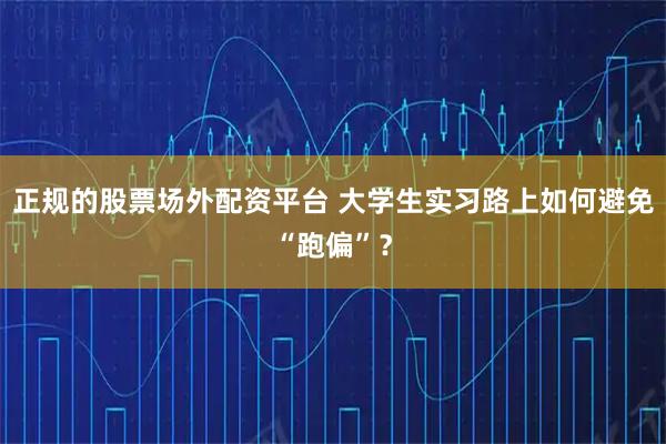 正规的股票场外配资平台 大学生实习路上如何避免“跑偏”？
