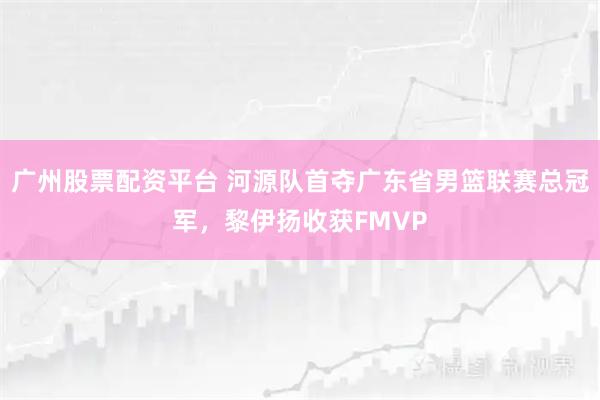 广州股票配资平台 河源队首夺广东省男篮联赛总冠军，黎伊扬收获FMVP