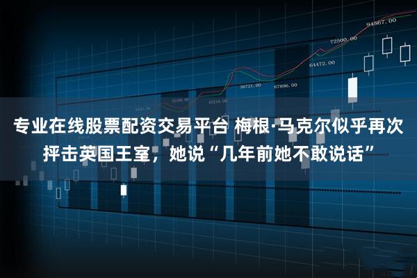 专业在线股票配资交易平台 梅根·马克尔似乎再次抨击英国王室，她说“几年前她不敢说话”