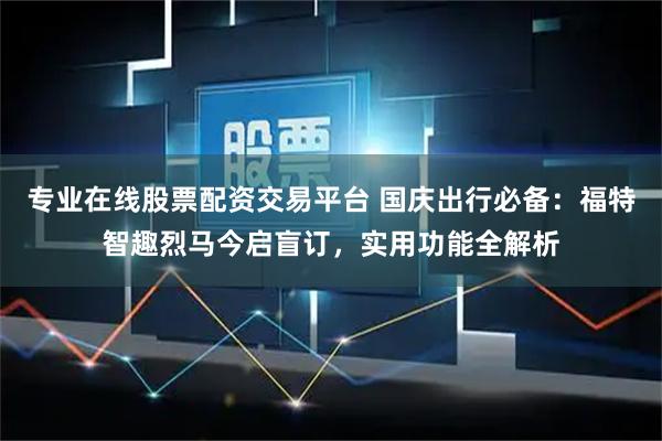 专业在线股票配资交易平台 国庆出行必备：福特智趣烈马今启盲订，实用功能全解析