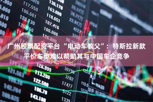 广州股票配资平台 “电动车教父”：特斯拉新款平价车型难以帮助其与中国车企竞争