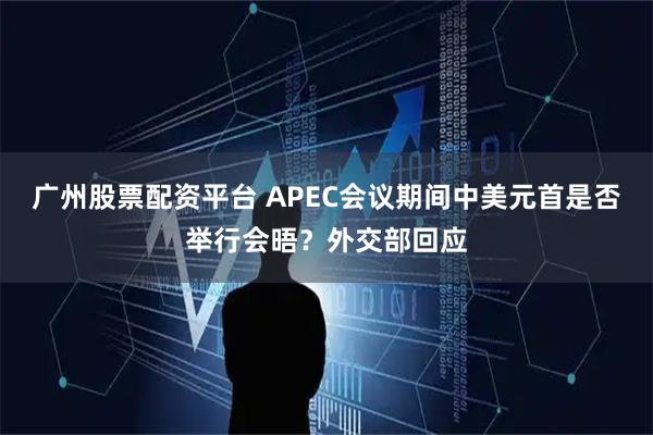 广州股票配资平台 APEC会议期间中美元首是否举行会晤？外交部回应