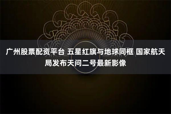 广州股票配资平台 五星红旗与地球同框 国家航天局发布天问二号最新影像