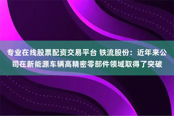 专业在线股票配资交易平台 铁流股份：近年来公司在新能源车辆高精密零部件领域取得了突破