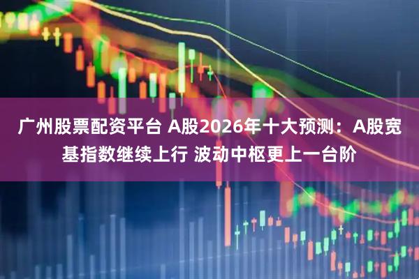 广州股票配资平台 A股2026年十大预测：A股宽基指数继续上行 波动中枢更上一台阶