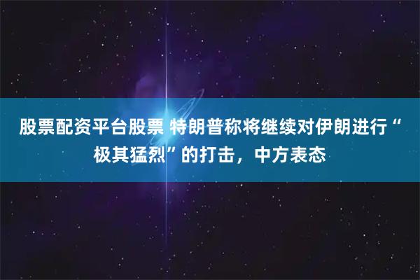 股票配资平台股票 特朗普称将继续对伊朗进行“极其猛烈”的打击，中方表态