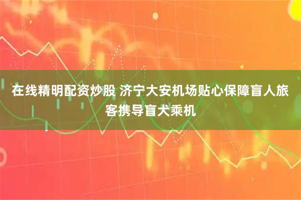 在线精明配资炒股 济宁大安机场贴心保障盲人旅客携导盲犬乘机