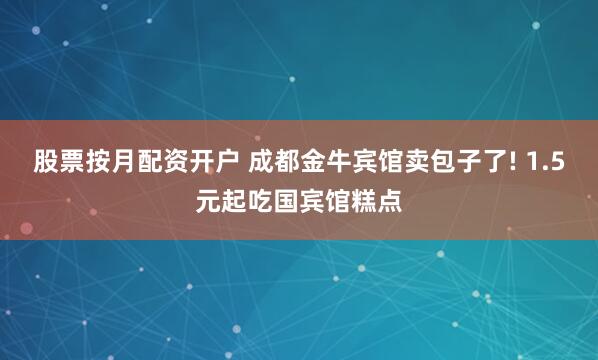 股票按月配资开户 成都金牛宾馆卖包子了! 1.5元起吃国宾馆糕点