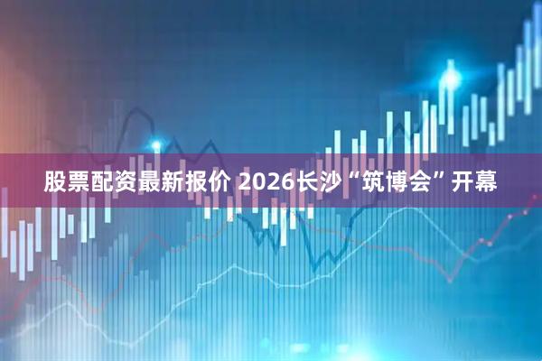 股票配资最新报价 2026长沙“筑博会”开幕