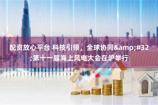 配资放心平台 科技引领，全球协同 第十一届海上风电大会在沪举行