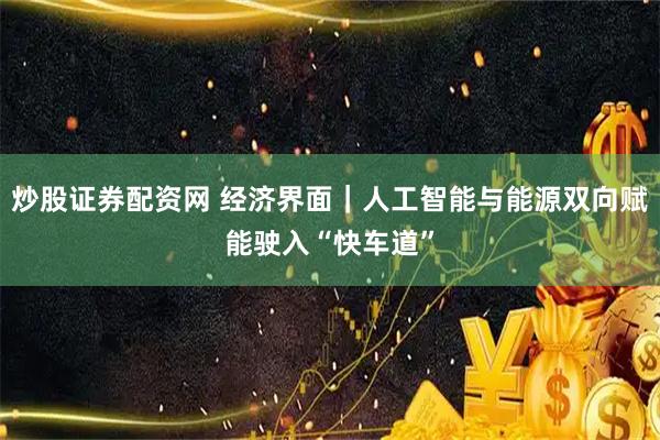 炒股证券配资网 经济界面｜人工智能与能源双向赋能驶入“快车道”