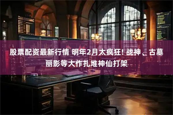 股票配资最新行情 明年2月太疯狂! 战神、古墓丽影等大作扎堆神仙打架