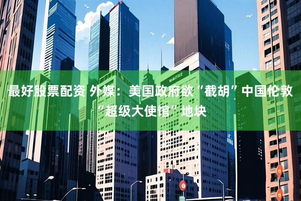 最好股票配资 外媒：美国政府欲“截胡”中国伦敦“超级大使馆”地块