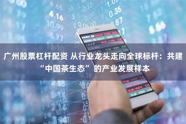 广州股票杠杆配资 从行业龙头走向全球标杆：共建 “中国茶生态” 的产业发展样本