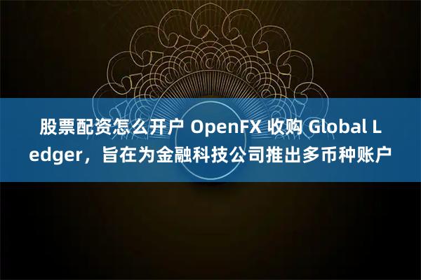 股票配资怎么开户 OpenFX 收购 Global Ledger，旨在为金融科技公司推出多币种账户