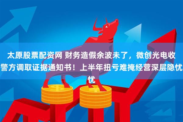 太原股票配资网 财务造假余波未了，微创光电收警方调取证据通知书！上半年扭亏难掩经营深层隐忧