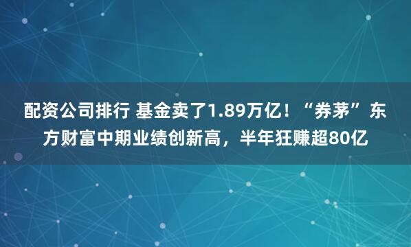 配资公司排行 基金卖了1.89万亿！“券茅” 东方财富中期业绩创新高，半年狂赚超80亿