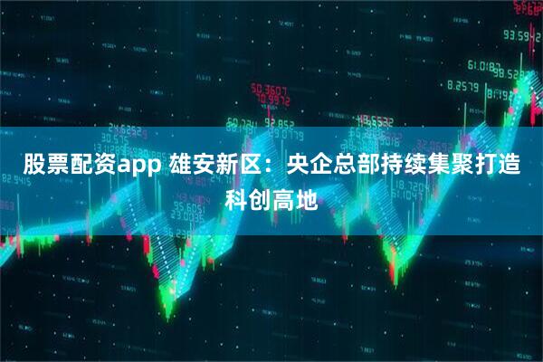 股票配资app 雄安新区：央企总部持续集聚打造科创高地
