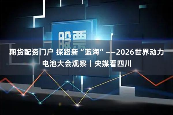 期货配资门户 探路新“蓝海”——2026世界动力电池大会观察丨央媒看四川